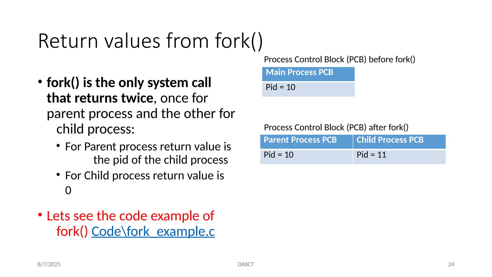 Return values from fork()
• fork() is the only system call
that returns twice, once for
parent process and the other for
child process:
• For Parent process return value is
the pid of the child process
• For Child process return value is
0
• Lets see the code example of
fork() Codefork_example.c
Parent Process PCB Child Process PCB
Pid = 10 Pid = 11
8/7/2025 DAIICT 24
Process Control Block (PCB) after fork()
Main Process PCB
Pid = 10
Process Control Block (PCB) before fork()
 