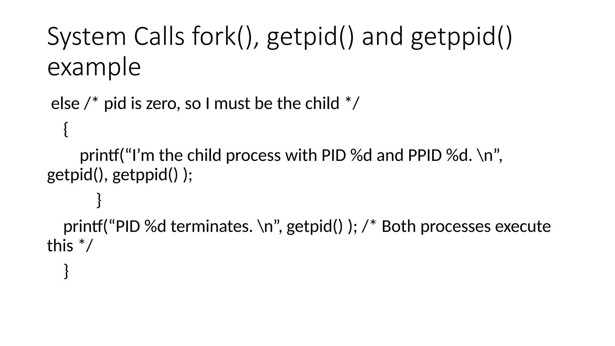 System Calls fork(), getpid() and getppid()
example
else /* pid is zero, so I must be the child */
{
printf(“I’m the child process with PID %d and PPID %d. n”,
getpid(), getppid() );
}
printf(“PID %d terminates. n”, getpid() ); /* Both processes execute
this */
}
 