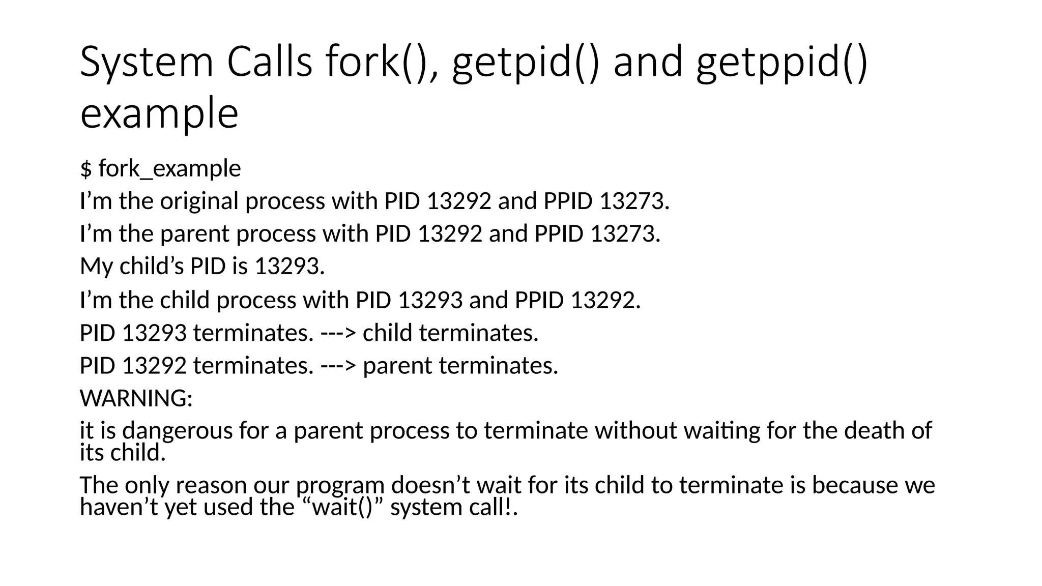 System Calls fork(), getpid() and getppid()
example
$ fork_example
I’m the original process with PID 13292 and PPID 13273.
I’m the parent process with PID 13292 and PPID 13273.
My child’s PID is 13293.
I’m the child process with PID 13293 and PPID 13292.
PID 13293 terminates. ---> child terminates.
PID 13292 terminates. ---> parent terminates.
WARNING:
it is dangerous for a parent process to terminate without waiting for the death of
its child.
The only reason our program doesn’t wait for its child to terminate is because we
haven’t yet used the “wait()” system call!.
 