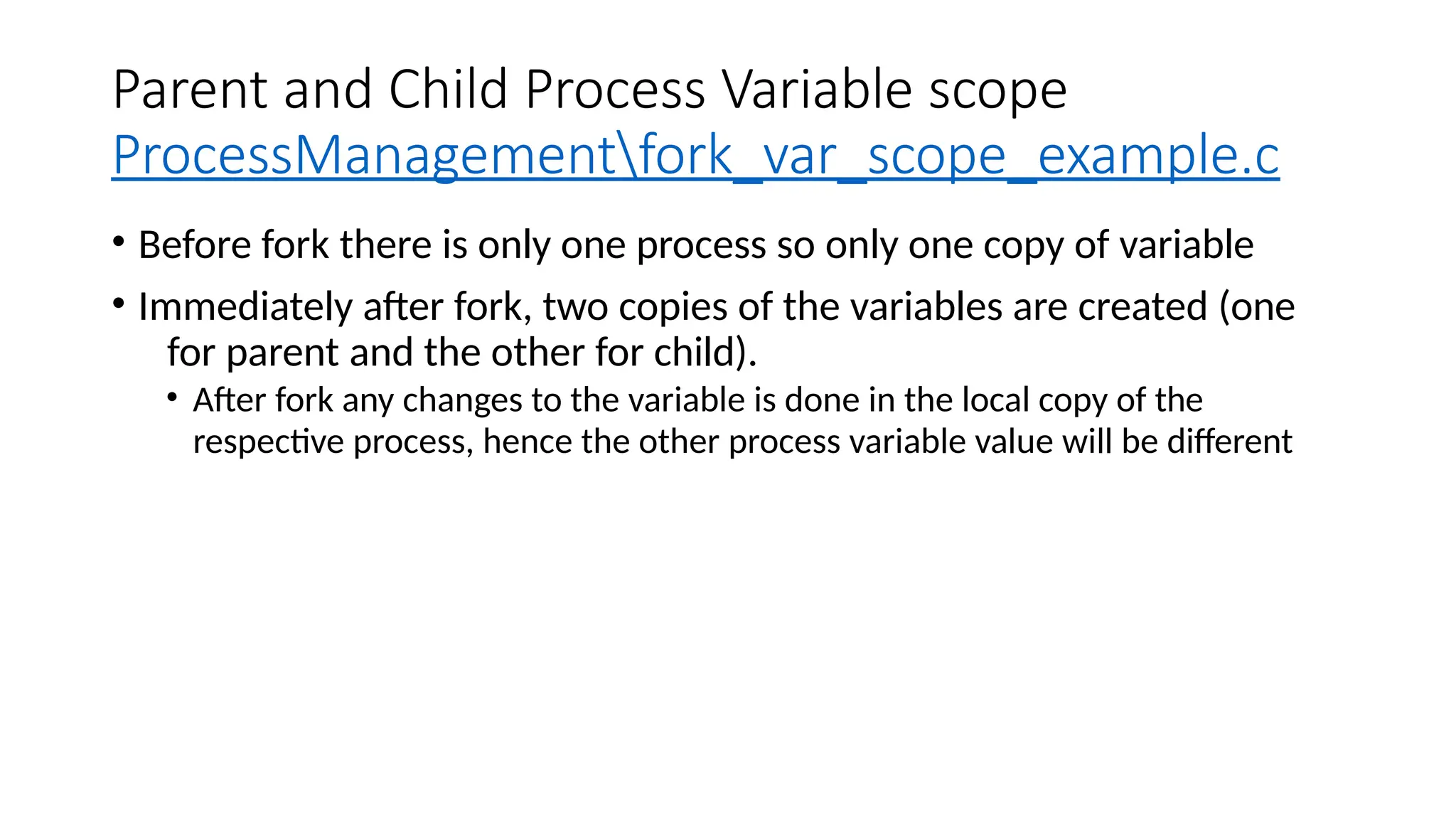 Parent and Child Process Variable scope
ProcessManagementfork_var_scope_example.c
• Before fork there is only one process so only one copy of variable
• Immediately after fork, two copies of the variables are created (one
for parent and the other for child).
• After fork any changes to the variable is done in the local copy of the
respective process, hence the other process variable value will be different
 