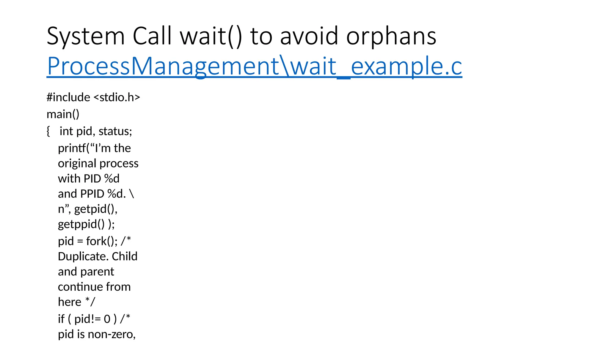 System Call wait() to avoid orphans
ProcessManagementwait_example.c
#include <stdio.h>
main()
{ int pid, status;
printf(“I’m the
original process
with PID %d
and PPID %d. 
n”, getpid(),
getppid() );
pid = fork(); /*
Duplicate. Child
and parent
continue from
here */
if ( pid!= 0 ) /*
pid is non-zero,
 