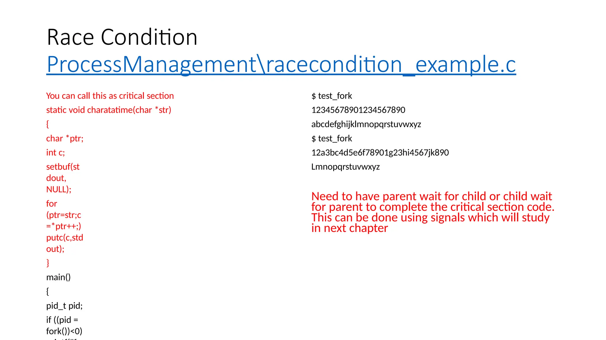 Race Condition
ProcessManagementracecondition_example.c
You can call this as critical section
static void charatatime(char *str)
{
char *ptr;
int c;
setbuf(st
dout,
NULL);
for
(ptr=str;c
=*ptr++;)
putc(c,std
out);
}
main()
{
pid_t pid;
if ((pid =
fork())<0)
$ test_fork
12345678901234567890
abcdefghijklmnopqrstuvwxyz
$ test_fork
12a3bc4d5e6f78901g23hi4567jk890
Lmnopqrstuvwxyz
Need to have parent wait for child or child wait
for parent to complete the critical section code.
This can be done using signals which will study
in next chapter
 