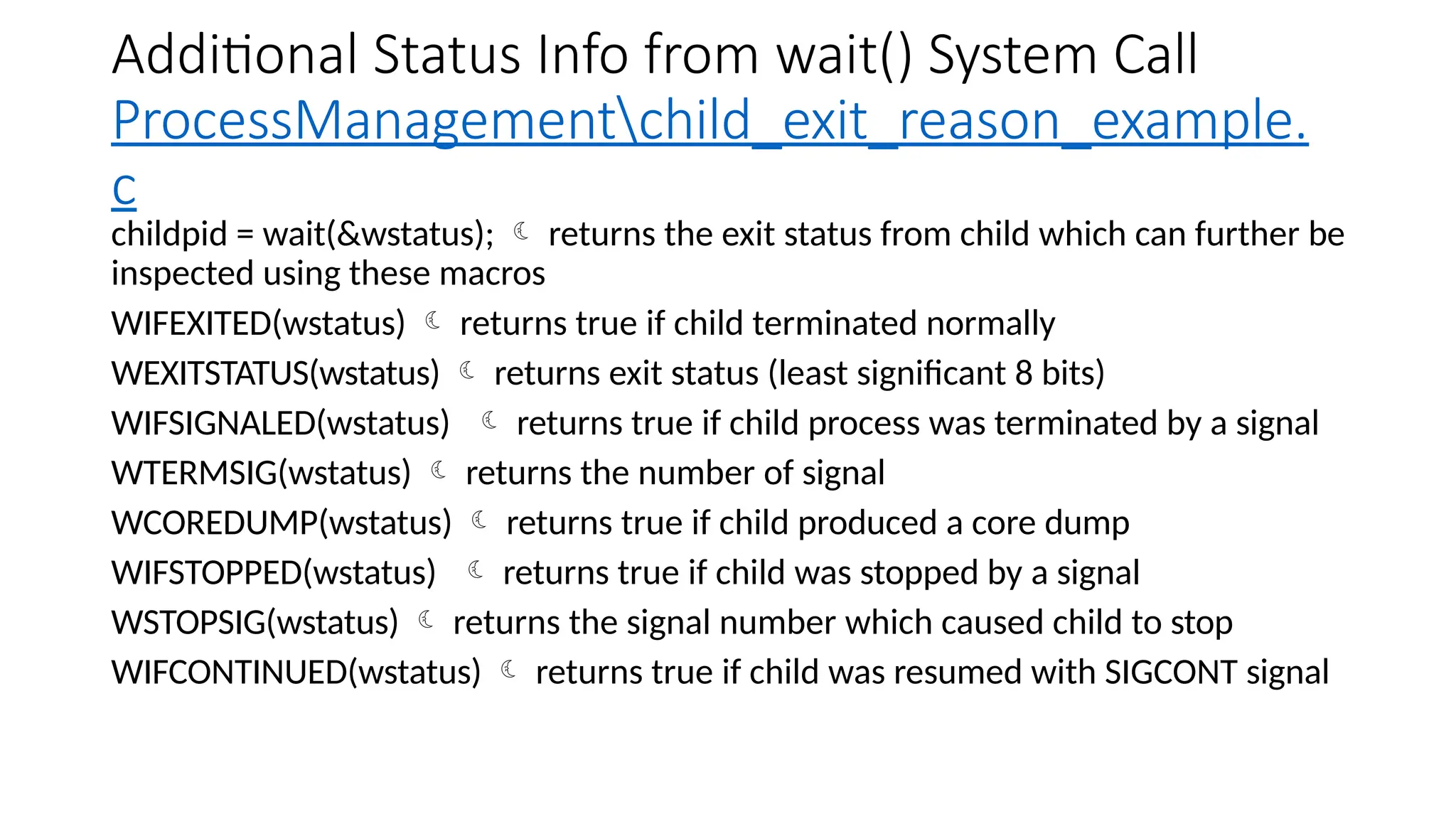 Additional Status Info from wait() System Call
ProcessManagementchild_exit_reason_example.
c
childpid = wait(&wstatus);  returns the exit status from child which can further be
inspected using these macros
WIFEXITED(wstatus)  returns true if child terminated normally
WEXITSTATUS(wstatus)  returns exit status (least significant 8 bits)
WIFSIGNALED(wstatus)  returns true if child process was terminated by a signal
WTERMSIG(wstatus)  returns the number of signal
WCOREDUMP(wstatus)  returns true if child produced a core dump
WIFSTOPPED(wstatus)  returns true if child was stopped by a signal
WSTOPSIG(wstatus)  returns the signal number which caused child to stop
WIFCONTINUED(wstatus)  returns true if child was resumed with SIGCONT signal
 
