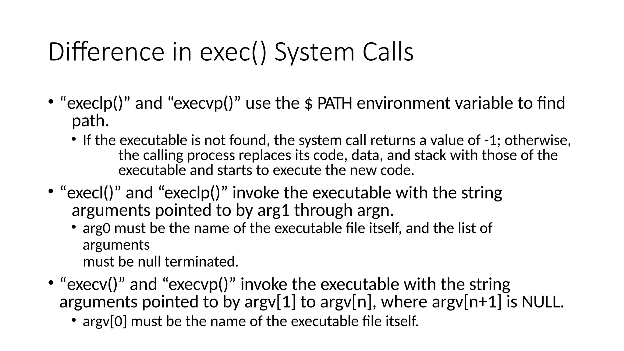 Difference in exec() System Calls
• “execlp()” and “execvp()” use the $ PATH environment variable to find
path.
• If the executable is not found, the system call returns a value of -1; otherwise,
the calling process replaces its code, data, and stack with those of the
executable and starts to execute the new code.
• “execl()” and “execlp()” invoke the executable with the string
arguments pointed to by arg1 through argn.
• arg0 must be the name of the executable file itself, and the list of
arguments
must be null terminated.
• “execv()” and “execvp()” invoke the executable with the string
arguments pointed to by argv[1] to argv[n], where argv[n+1] is NULL.
• argv[0] must be the name of the executable file itself.
 