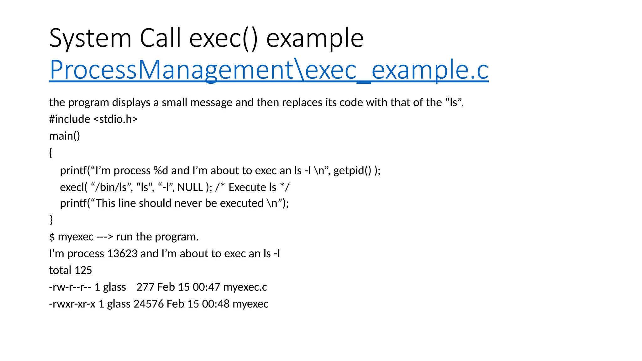 System Call exec() example
ProcessManagementexec_example.c
the program displays a small message and then replaces its code with that of the “ls”.
#include <stdio.h>
main()
{
printf(“I’m process %d and I’m about to exec an ls -l n”, getpid() );
execl( “/bin/ls”, “ls”, “-l”, NULL ); /* Execute ls */
printf(“This line should never be executed n”);
}
$ myexec ---> run the program.
I’m process 13623 and I’m about to exec an ls -l
total 125
-rw-r--r-- 1 glass 277 Feb 15 00:47 myexec.c
-rwxr-xr-x 1 glass 24576 Feb 15 00:48 myexec
 