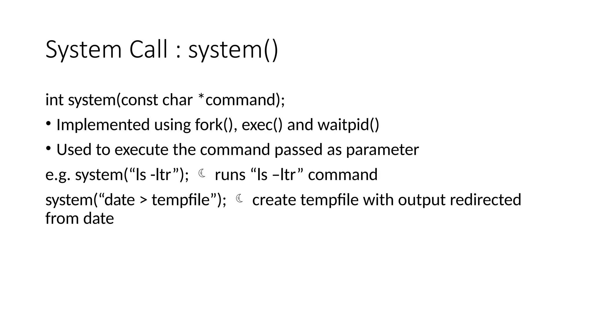 System Call : system()
int system(const char *command);
• Implemented using fork(), exec() and waitpid()
• Used to execute the command passed as parameter
e.g. system(“ls -ltr”);  runs “ls –ltr” command
system(“date > tempfile”);  create tempfile with output redirected
from date
 