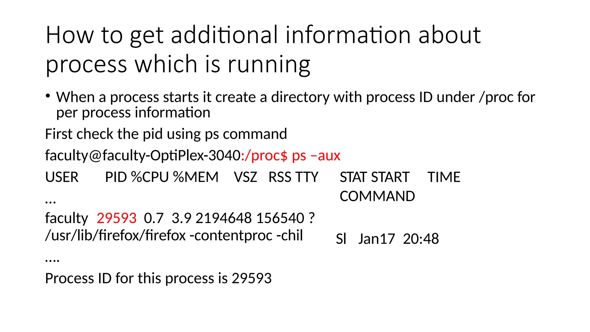 How to get additional information about
process which is running
• When a process starts it create a directory with process ID under /proc for
per process information
First check the pid using ps command
faculty@faculty-OptiPlex-3040:/proc$ ps –aux
USER PID %CPU %MEM VSZ RSS TTY
…
faculty 29593 0.7 3.9 2194648 156540 ?
/usr/lib/firefox/firefox -contentproc -chil
….
Process ID for this process is 29593
STAT START TIME
COMMAND
Sl Jan17 20:48
 
