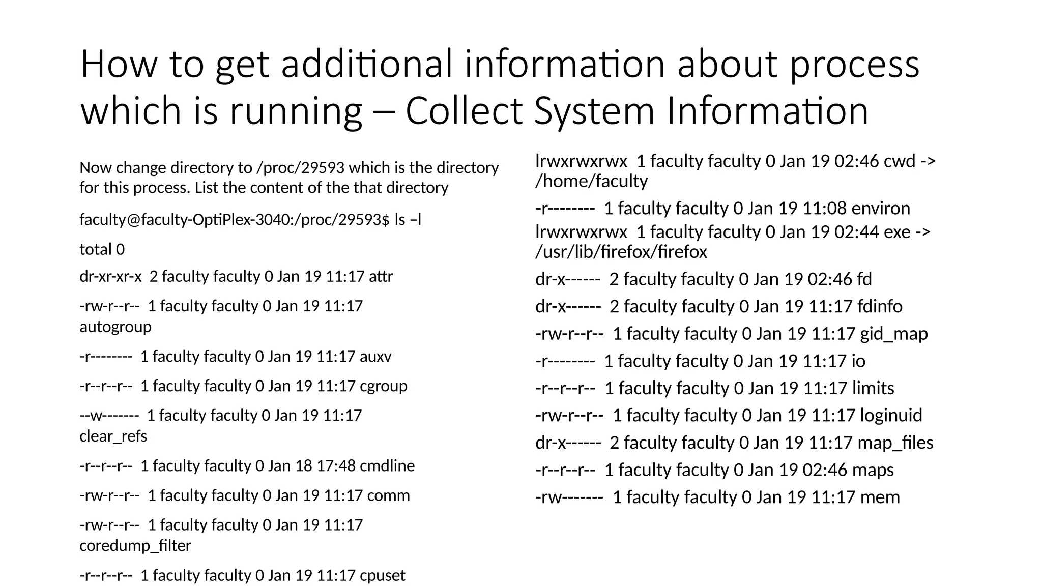 How to get additional information about process
which is running – Collect System Information
Now change directory to /proc/29593 which is the directory
for this process. List the content of the that directory
faculty@faculty-OptiPlex-3040:/proc/29593$ ls –l
total 0
dr-xr-xr-x 2 faculty faculty 0 Jan 19 11:17 attr
-rw-r--r-- 1 faculty faculty 0 Jan 19 11:17
autogroup
-r-------- 1 faculty faculty 0 Jan 19 11:17 auxv
-r--r--r-- 1 faculty faculty 0 Jan 19 11:17 cgroup
--w------- 1 faculty faculty 0 Jan 19 11:17
clear_refs
-r--r--r-- 1 faculty faculty 0 Jan 18 17:48 cmdline
-rw-r--r-- 1 faculty faculty 0 Jan 19 11:17 comm
-rw-r--r-- 1 faculty faculty 0 Jan 19 11:17
coredump_filter
-r--r--r-- 1 faculty faculty 0 Jan 19 11:17 cpuset
lrwxrwxrwx 1 faculty faculty 0 Jan 19 02:46 cwd ->
/home/faculty
-r-------- 1 faculty faculty 0 Jan 19 11:08 environ
lrwxrwxrwx 1 faculty faculty 0 Jan 19 02:44 exe ->
/usr/lib/firefox/firefox
dr-x------ 2 faculty faculty 0 Jan 19 02:46 fd
dr-x------ 2 faculty faculty 0 Jan 19 11:17 fdinfo
-rw-r--r-- 1 faculty faculty 0 Jan 19 11:17 gid_map
-r-------- 1 faculty faculty 0 Jan 19 11:17 io
-r--r--r-- 1 faculty faculty 0 Jan 19 11:17 limits
-rw-r--r-- 1 faculty faculty 0 Jan 19 11:17 loginuid
dr-x------ 2 faculty faculty 0 Jan 19 11:17 map_files
-r--r--r-- 1 faculty faculty 0 Jan 19 02:46 maps
-rw------- 1 faculty faculty 0 Jan 19 11:17 mem
 