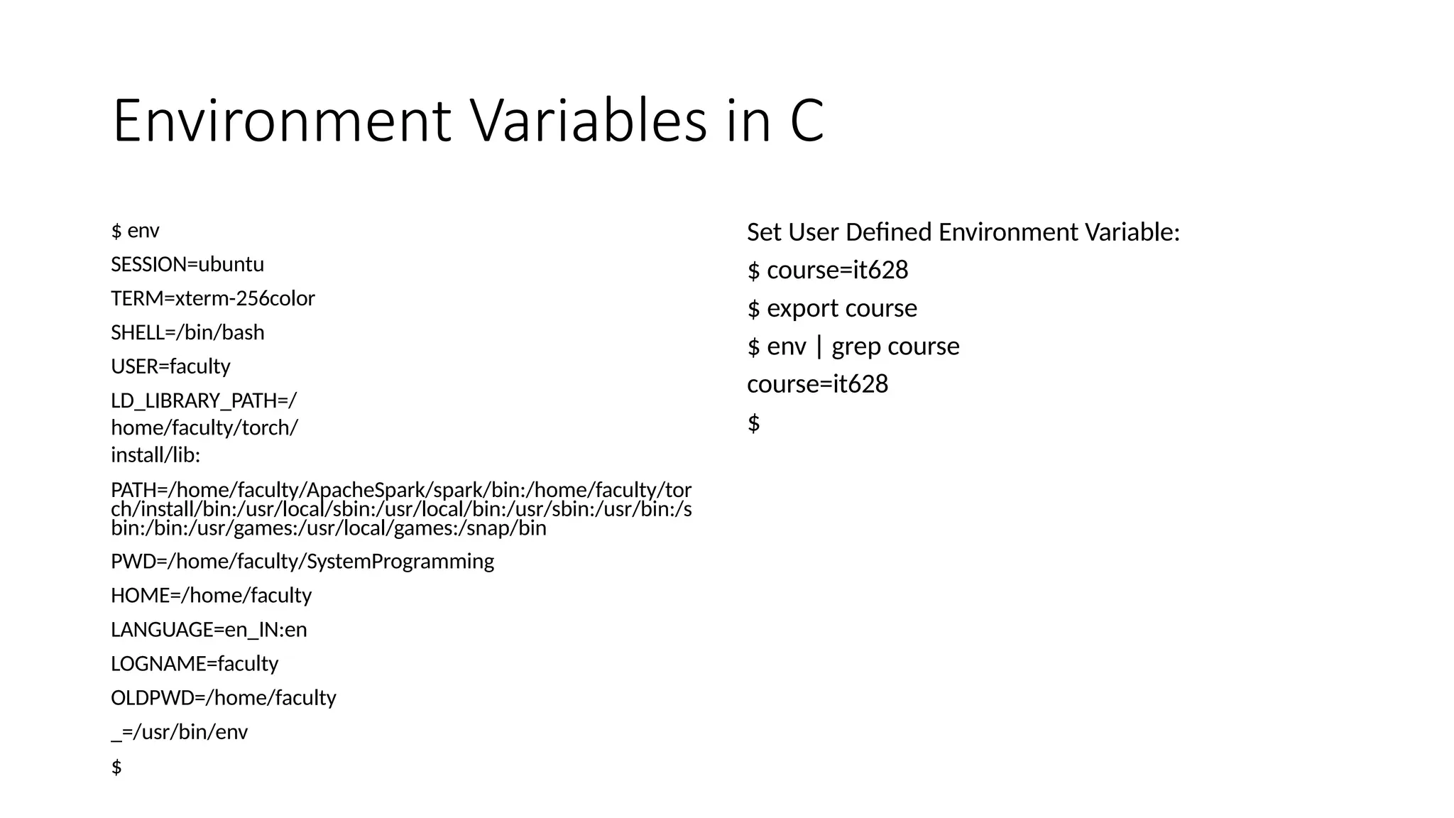 Environment Variables in C
$ env
SESSION=ubuntu
TERM=xterm-256color
SHELL=/bin/bash
USER=faculty
LD_LIBRARY_PATH=/
home/faculty/torch/
install/lib:
PATH=/home/faculty/ApacheSpark/spark/bin:/home/faculty/tor
ch/install/bin:/usr/local/sbin:/usr/local/bin:/usr/sbin:/usr/bin:/s
bin:/bin:/usr/games:/usr/local/games:/snap/bin
PWD=/home/faculty/SystemProgramming
HOME=/home/faculty
LANGUAGE=en_IN:en
LOGNAME=faculty
OLDPWD=/home/faculty
_=/usr/bin/env
$
Set User Defined Environment Variable:
$ course=it628
$ export course
$ env | grep course
course=it628
$
 
