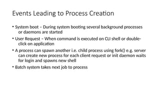 Events Leading to Process Creation
• System boot – During system booting several background processes
or daemons are started
• User Request – When command is executed on CLI shell or double-
click on application
• A process can spawn another i.e. child process using fork() e.g. server
can create new process for each client request or init daemon waits
for login and spawns new shell
• Batch system takes next job to process
 