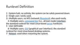 Runlevel Definition
1 - System halt; no activity, the system can be safely powered down.
2 - Single user; rarely used.
3 - Multiple users, no NFS (network filesystem); also used rarely.
4- Multiple users, command line (i.e., all-text mode) interface;
the standard runlevel for most Linux-based server hardware.
5 - User-definable
6- Multiple users, GUI (graphical user interface); the standard
runlevel for most Linux-based desktop systems.
7 - Reboot; used when restarting the system.
 