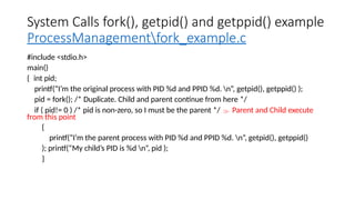 System Calls fork(), getpid() and getppid() example
ProcessManagementfork_example.c
#include <stdio.h>
main()
{ int pid;
printf(“I’m the original process with PID %d and PPID %d. n”, getpid(), getppid() );
pid = fork(); /* Duplicate. Child and parent continue from here */
if ( pid!= 0 ) /* pid is non-zero, so I must be the parent */  Parent and Child execute
from this point
{
printf(“I’m the parent process with PID %d and PPID %d. n”, getpid(), getppid()
); printf(“My child’s PID is %d n”, pid );
}
 