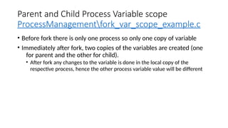 Parent and Child Process Variable scope
ProcessManagementfork_var_scope_example.c
• Before fork there is only one process so only one copy of variable
• Immediately after fork, two copies of the variables are created (one
for parent and the other for child).
• After fork any changes to the variable is done in the local copy of the
respective process, hence the other process variable value will be different
 