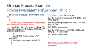 Orphan Process Example
ProcessManagementorphan_child.c
else /* pid is zero, so I must be the child
*/
{
sleep(10); // add sleep so child process
will terminate later then parent
printf(“I’m the child process with • PID
13364 terminates. PID %d and PPID %d. n”,
getpid(), getppid() );
}
printf(“PID %d terminates. n”,
getpid() );
/* Both processes execute this */
}
$ orphan ---> run the program.
I’m the original process with PID 13364 and
PPID 13346.
I’m the parent process with PID 13364 and
PPID 13346.
PID 13364 terminates.
I’m the child process with PID 13365 and
PPID 1. ---> orphaned!
PID 13365 terminates.
$
Note the change in PPID for child
processes
 