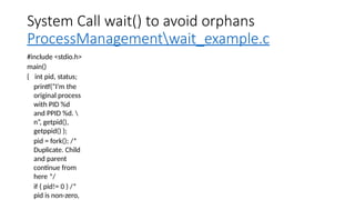 System Call wait() to avoid orphans
ProcessManagementwait_example.c
#include <stdio.h>
main()
{ int pid, status;
printf(“I’m the
original process
with PID %d
and PPID %d. 
n”, getpid(),
getppid() );
pid = fork(); /*
Duplicate. Child
and parent
continue from
here */
if ( pid!= 0 ) /*
pid is non-zero,
 