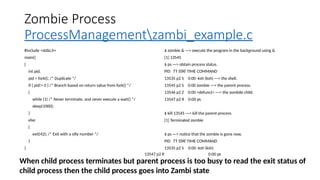 Zombie Process
ProcessManagementzambi_example.c
#include <stdio.h>
main()
{
int pid;
pid = fork(); /* Duplicate */
if ( pid!= 0 ) /* Branch based on return value from fork() */
{
while (1) /* Never terminate, and never execute a wait() */
sleep(1000);
}
else
{
exit(42); /* Exit with a silly number */
}
}
$ zombie & ---> execute the program in the background using &
[1] 13545
$ ps ---> obtain process status.
PID TT STAT TIME COMMAND
13535 p2 S
13545 p2 S
13546 p2 Z
13547 p2 R
0:00 -ksh (ksh) ---> the shell.
0:00 zombie ---> the parent process.
0:00 <defunct> ---> the zombile child.
0:00 ps
$ kill 13545 ---> kill the parent process.
[1] Terminated zombie
$ ps ---> notice that the zombie is gone now.
PID TT STAT TIME COMMAND
13535 p2 S 0:00 -ksh (ksh)
13547 p2 R 0:00 ps
When child process terminates but parent process is too busy to read the exit status of
child process then the child process goes into Zambi state
 