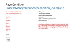 Race Condition
ProcessManagementracecondition_example.c
You can call this as critical section
static void charatatime(char *str)
{
char *ptr;
int c;
setbuf(st
dout,
NULL);
for
(ptr=str;c
=*ptr++;)
putc(c,std
out);
}
main()
{
pid_t pid;
if ((pid =
fork())<0)
$ test_fork
12345678901234567890
abcdefghijklmnopqrstuvwxyz
$ test_fork
12a3bc4d5e6f78901g23hi4567jk890
Lmnopqrstuvwxyz
Need to have parent wait for child or child wait
for parent to complete the critical section code.
This can be done using signals which will study
in next chapter
 