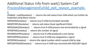 Additional Status Info from wait() System Call
ProcessManagementchild_exit_reason_example.
c
childpid = wait(&wstatus);  returns the exit status from child which can further be
inspected using these macros
WIFEXITED(wstatus)  returns true if child terminated normally
WEXITSTATUS(wstatus)  returns exit status (least significant 8 bits)
WIFSIGNALED(wstatus)  returns true if child process was terminated by a signal
WTERMSIG(wstatus)  returns the number of signal
WCOREDUMP(wstatus)  returns true if child produced a core dump
WIFSTOPPED(wstatus)  returns true if child was stopped by a signal
WSTOPSIG(wstatus)  returns the signal number which caused child to stop
WIFCONTINUED(wstatus)  returns true if child was resumed with SIGCONT signal
 