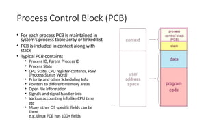 Process Control Block (PCB)
• For each process PCB is maintained in
system’s process table array or linked list
• PCB is included in context along with
stack
• Typical PCB contains:
• Process ID, Parent Process ID
• Process State
• CPU State: CPU register contents, PSW
(Process Status Word)
• Priority and other Scheduling Info
• Pointers to different memory areas
• Open file information
• Signals and signal handler info
• Various accounting info like CPU time
etc
• Many other OS specific fields can be
there
e.g. Linux PCB has 100+ fields
 