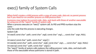 exec() family of System Calls
When fork() creates a child process with a copy of same code, data etc as parent process
but if you need to run another process as child process then 
A process may replace its current code, data, and stack with those of another executable
by using one of the “exec()” family of system calls
When a process executes an “exec()” system call, its PID and PPID numbers stay the
same -
only the code that the process is executing changes.
System Call:
int execl( const char* path, const char* arg0, const char* arg1,…, const char* argn, NULL
)
int execv( const char* path, const char* argv[] )
int execlp( const char* path, const char* arg0, const char* arg1, …, const char* argn, NULL)
int execvp( const char* path, const char* argv[] )
The “exec()” family of system calls replaces the calling process’ code, data, and stack with
those of the executable whose pathname is stored in path.
 