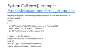 System Call exec() example
ProcessManagementexec_example.c
the program displays a small message and then replaces its code with that of the “ls”.
#include <stdio.h>
main()
{
printf(“I’m process %d and I’m about to exec an ls -l n”, getpid() );
execl( “/bin/ls”, “ls”, “-l”, NULL ); /* Execute ls */
printf(“This line should never be executed n”);
}
$ myexec ---> run the program.
I’m process 13623 and I’m about to exec an ls -l
total 125
-rw-r--r-- 1 glass 277 Feb 15 00:47 myexec.c
-rwxr-xr-x 1 glass 24576 Feb 15 00:48 myexec
 