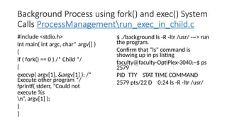 Background Process using fork() and exec() System
Calls ProcessManagementrun_exec_in_child.c
#include <stdio.h>
int main( int argc, char* argv[] )
{
if ( fork() == 0 ) /* Child */
{
execvp( argv[1], &argv[1] ); /*
Execute other program */
fprintf( stderr, “Could not
execute %s
n”, argv[1] );
}
}
$ ./background ls -R -ltr /usr/ ---> run
the program.
Confirm that “ls” command is
showing up in ps listing
faculty@faculty-OptiPlex-3040:~$ ps
2579
PID TTY STAT TIME COMMAND
2579 pts/22 D 0:24 ls -R -ltr /usr/
 