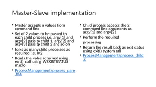 Master-Slave implementation
• Master accepts n values from
command line
• Set of 2 values to be passed to
each child process i.e. argv[1] and
argv[2] pass to child 1, argv[2] and
argv[3] pass tp child 2 and so on
• forks as many child processes as
required i.e. n/2
• Reads the value returned using
exit() call using WEXISTSTATUS
macro
• ProcessManagementprocess_pare
nt.c
• Child process accepts the 2
command line arguments as
argv[1] and argv[2]
• Perform the required
processing
• Return the result back as exit status
using exit() system call
• ProcessManagementprocess_child
.c
 
