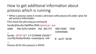 How to get additional information about
process which is running
• When a process starts it create a directory with process ID under /proc for
per process information
First check the pid using ps command
faculty@faculty-OptiPlex-3040:/proc$ ps –aux
USER PID %CPU %MEM VSZ RSS TTY
…
faculty 29593 0.7 3.9 2194648 156540 ?
/usr/lib/firefox/firefox -contentproc -chil
….
Process ID for this process is 29593
STAT START TIME
COMMAND
Sl Jan17 20:48
 