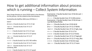 How to get additional information about process
which is running – Collect System Information
Now change directory to /proc/29593 which is the directory
for this process. List the content of the that directory
faculty@faculty-OptiPlex-3040:/proc/29593$ ls –l
total 0
dr-xr-xr-x 2 faculty faculty 0 Jan 19 11:17 attr
-rw-r--r-- 1 faculty faculty 0 Jan 19 11:17
autogroup
-r-------- 1 faculty faculty 0 Jan 19 11:17 auxv
-r--r--r-- 1 faculty faculty 0 Jan 19 11:17 cgroup
--w------- 1 faculty faculty 0 Jan 19 11:17
clear_refs
-r--r--r-- 1 faculty faculty 0 Jan 18 17:48 cmdline
-rw-r--r-- 1 faculty faculty 0 Jan 19 11:17 comm
-rw-r--r-- 1 faculty faculty 0 Jan 19 11:17
coredump_filter
-r--r--r-- 1 faculty faculty 0 Jan 19 11:17 cpuset
lrwxrwxrwx 1 faculty faculty 0 Jan 19 02:46 cwd ->
/home/faculty
-r-------- 1 faculty faculty 0 Jan 19 11:08 environ
lrwxrwxrwx 1 faculty faculty 0 Jan 19 02:44 exe ->
/usr/lib/firefox/firefox
dr-x------ 2 faculty faculty 0 Jan 19 02:46 fd
dr-x------ 2 faculty faculty 0 Jan 19 11:17 fdinfo
-rw-r--r-- 1 faculty faculty 0 Jan 19 11:17 gid_map
-r-------- 1 faculty faculty 0 Jan 19 11:17 io
-r--r--r-- 1 faculty faculty 0 Jan 19 11:17 limits
-rw-r--r-- 1 faculty faculty 0 Jan 19 11:17 loginuid
dr-x------ 2 faculty faculty 0 Jan 19 11:17 map_files
-r--r--r-- 1 faculty faculty 0 Jan 19 02:46 maps
-rw------- 1 faculty faculty 0 Jan 19 11:17 mem
 