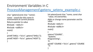Environment Variables in C
ProcessManagementgetenv_setenv_example.c
char *getenv(const char *name);
name – search for this name in
environment of current process
Returns pointer to value
#include <stdio.h>
#include <stdlib.h>
main()
{
printf("SHELL = %sn", getenv("SHELL"));
printf("HOST = %sn", getenv("HOST"));
}
int setenv(const char *name, const char
*value, int overwrite);
Adds or change name parameter and its
value
#include <stdio.h>
#include <stdlib.h>
main()
{
setenv(“COURSE",
“Systems
Programming",
1);
printf(" COURSE = %sn", getenv(" COURSE
"));
}
 
