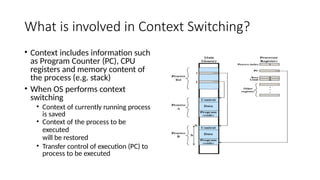 What is involved in Context Switching?
• Context includes information such
as Program Counter (PC), CPU
registers and memory content of
the process (e.g. stack)
• When OS performs context
switching
• Context of currently running process
is saved
• Context of the process to be
executed
will be restored
• Transfer control of execution (PC) to
process to be executed
 