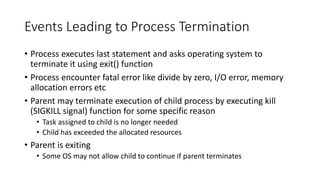 Events Leading to Process Termination
• Process executes last statement and asks operating system to
terminate it using exit() function
• Process encounter fatal error like divide by zero, I/O error, memory
allocation errors etc
• Parent may terminate execution of child process by executing kill
(SIGKILL signal) function for some specific reason
• Task assigned to child is no longer needed
• Child has exceeded the allocated resources
• Parent is exiting
• Some OS may not allow child to continue if parent terminates
 