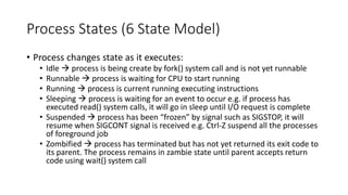 Process States (6 State Model)
• Process changes state as it executes:
• Idle → process is being create by fork() system call and is not yet runnable
• Runnable → process is waiting for CPU to start running
• Running → process is current running executing instructions
• Sleeping → process is waiting for an event to occur e.g. if process has
executed read() system calls, it will go in sleep until I/O request is complete
• Suspended → process has been “frozen” by signal such as SIGSTOP, it will
resume when SIGCONT signal is received e.g. Ctrl-Z suspend all the processes
of foreground job
• Zombified → process has terminated but has not yet returned its exit code to
its parent. The process remains in zambie state until parent accepts return
code using wait() system call
 