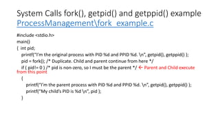 System Calls fork(), getpid() and getppid() example
ProcessManagementfork_example.c
#include <stdio.h>
main()
{ int pid;
printf(“I’m the original process with PID %d and PPID %d. n”, getpid(), getppid() );
pid = fork(); /* Duplicate. Child and parent continue from here */
if ( pid!= 0 ) /* pid is non-zero, so I must be the parent */  Parent and Child execute
from this point
{
printf(“I’m the parent process with PID %d and PPID %d. n”, getpid(), getppid() );
printf(“My child’s PID is %d n”, pid );
}
 