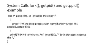 System Calls fork(), getpid() and getppid()
example
else /* pid is zero, so I must be the child */
{
printf(“I’m the child process with PID %d and PPID %d. n”,
getpid(), getppid() );
}
printf(“PID %d terminates. n”, getpid() ); /* Both processes execute
this */
}
 