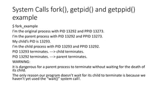 System Calls fork(), getpid() and getppid()
example
$ fork_example
I’m the original process with PID 13292 and PPID 13273.
I’m the parent process with PID 13292 and PPID 13273.
My child’s PID is 13293.
I’m the child process with PID 13293 and PPID 13292.
PID 13293 terminates. ---> child terminates.
PID 13292 terminates. ---> parent terminates.
WARNING:
it is dangerous for a parent process to terminate without waiting for the death of
its child.
The only reason our program doesn’t wait for its child to terminate is because we
haven’t yet used the “wait()” system call!.
 