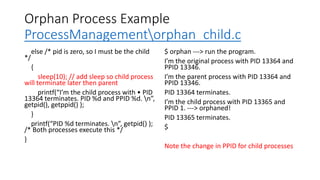 Orphan Process Example
ProcessManagementorphan_child.c
else /* pid is zero, so I must be the child
*/
{
sleep(10); // add sleep so child process
will terminate later then parent
printf(“I’m the child process with • PID
13364 terminates. PID %d and PPID %d. n”,
getpid(), getppid() );
}
printf(“PID %d terminates. n”, getpid() );
/* Both processes execute this */
}
$ orphan ---> run the program.
I’m the original process with PID 13364 and
PPID 13346.
I’m the parent process with PID 13364 and
PPID 13346.
PID 13364 terminates.
I’m the child process with PID 13365 and
PPID 1. ---> orphaned!
PID 13365 terminates.
$
Note the change in PPID for child processes
 