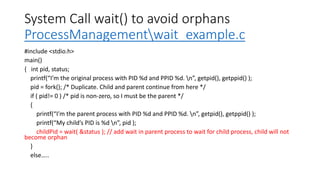 System Call wait() to avoid orphans
ProcessManagementwait_example.c
#include <stdio.h>
main()
{ int pid, status;
printf(“I’m the original process with PID %d and PPID %d. n”, getpid(), getppid() );
pid = fork(); /* Duplicate. Child and parent continue from here */
if ( pid!= 0 ) /* pid is non-zero, so I must be the parent */
{
printf(“I’m the parent process with PID %d and PPID %d. n”, getpid(), getppid() );
printf(“My child’s PID is %d n”, pid );
childPid = wait( &status ); // add wait in parent process to wait for child process, child will not
become orphan
}
else…..
 
