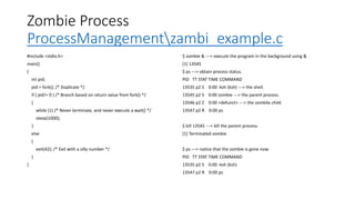 Zombie Process
ProcessManagementzambi_example.c
#include <stdio.h>
main()
{
int pid;
pid = fork(); /* Duplicate */
if ( pid!= 0 ) /* Branch based on return value from fork() */
{
while (1) /* Never terminate, and never execute a wait() */
sleep(1000);
}
else
{
exit(42); /* Exit with a silly number */
}
}
$ zombie & ---> execute the program in the background using &
[1] 13545
$ ps ---> obtain process status.
PID TT STAT TIME COMMAND
13535 p2 S 0:00 -ksh (ksh) ---> the shell.
13545 p2 S 0:00 zombie ---> the parent process.
13546 p2 Z 0:00 <defunct> ---> the zombile child.
13547 p2 R 0:00 ps
$ kill 13545 ---> kill the parent process.
[1] Terminated zombie
$ ps ---> notice that the zombie is gone now.
PID TT STAT TIME COMMAND
13535 p2 S 0:00 -ksh (ksh)
13547 p2 R 0:00 ps
 