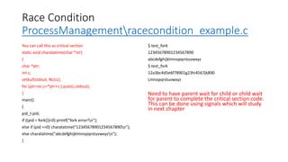 Race Condition
ProcessManagementracecondition_example.c
You can call this as critical section
static void charatatime(char *str)
{
char *ptr;
int c;
setbuf(stdout, NULL);
for (ptr=str;c=*ptr++;) putc(c,stdout);
}
main()
{
pid_t pid;
if ((pid = fork())<0) printf("fork error!n");
else if (pid ==0) charatatime("12345678901234567890n");
else charatatime("abcdefghijklmnopqrstuvwxyzn");
}
$ test_fork
12345678901234567890
abcdefghijklmnopqrstuvwxyz
$ test_fork
12a3bc4d5e6f78901g23hi4567jk890
Lmnopqrstuvwxyz
Need to have parent wait for child or child wait
for parent to complete the critical section code.
This can be done using signals which will study
in next chapter
 