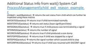 Additional Status Info from wait() System Call
ProcessManagementchild_exit_reason_example.
c
childpid = wait(&wstatus); → returns the exit status from child which can further be
inspected using these macros
WIFEXITED(wstatus) → returns true if child terminated normally
WEXITSTATUS(wstatus) → returns exit status (least significant 8 bits)
WIFSIGNALED(wstatus) → returns true if child process was terminated by a signal
WTERMSIG(wstatus) → returns the number of signal
WCOREDUMP(wstatus) → returns true if child produced a core dump
WIFSTOPPED(wstatus) → returns true if child was stopped by a signal
WSTOPSIG(wstatus) → returns the signal number which caused child to stop
WIFCONTINUED(wstatus) → returns true if child was resumed with SIGCONT signal
 