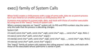 exec() family of System Calls
When fork() creates a child process with a copy of same code, data etc as parent process
but if you need to run another process as child process then →
A process may replace its current code, data, and stack with those of another executable
by using one of the “exec()” family of system calls
When a process executes an “exec()” system call, its PID and PPID numbers stay the same -
only the code that the process is executing changes.
System Call:
int execl( const char* path, const char* arg0, const char* arg1,…, const char* argn, NULL )
int execv( const char* path, const char* argv[] )
int execlp( const char* path, const char* arg0, const char* arg1, …, const char* argn, NULL)
int execvp( const char* path, const char* argv[] )
The “exec()” family of system calls replaces the calling process’ code, data, and stack with
those of the executable whose pathname is stored in path.
 
