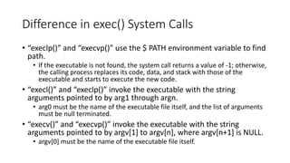 Difference in exec() System Calls
• “execlp()” and “execvp()” use the $ PATH environment variable to find
path.
• If the executable is not found, the system call returns a value of -1; otherwise,
the calling process replaces its code, data, and stack with those of the
executable and starts to execute the new code.
• “execl()” and “execlp()” invoke the executable with the string
arguments pointed to by arg1 through argn.
• arg0 must be the name of the executable file itself, and the list of arguments
must be null terminated.
• “execv()” and “execvp()” invoke the executable with the string
arguments pointed to by argv[1] to argv[n], where argv[n+1] is NULL.
• argv[0] must be the name of the executable file itself.
 