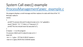 System Call exec() example
ProcessManagementexec_example.c
the program displays a small message and then replaces its code with that of the “ls”.
#include <stdio.h>
main()
{
printf(“I’m process %d and I’m about to exec an ls -l n”, getpid() );
execl( “/bin/ls”, “ls”, “-l”, NULL ); /* Execute ls */
printf(“This line should never be executed n”);
}
$ myexec ---> run the program.
I’m process 13623 and I’m about to exec an ls -l
total 125
-rw-r--r-- 1 glass 277 Feb 15 00:47 myexec.c
-rwxr-xr-x 1 glass 24576 Feb 15 00:48 myexec
 