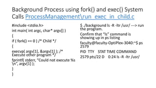 Background Process using fork() and exec() System
Calls ProcessManagementrun_exec_in_child.c
#include <stdio.h>
int main( int argc, char* argv[] )
{
if ( fork() == 0 ) /* Child */
{
execvp( argv[1], &argv[1] ); /*
Execute other program */
fprintf( stderr, “Could not execute %s
n”, argv[1] );
}
}
$ ./background ls -R -ltr /usr/ ---> run
the program.
Confirm that “ls” command is
showing up in ps listing
faculty@faculty-OptiPlex-3040:~$ ps
2579
PID TTY STAT TIME COMMAND
2579 pts/22 D 0:24 ls -R -ltr /usr/
 