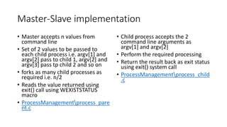 Master-Slave implementation
• Master accepts n values from
command line
• Set of 2 values to be passed to
each child process i.e. argv[1] and
argv[2] pass to child 1, argv[2] and
argv[3] pass tp child 2 and so on
• forks as many child processes as
required i.e. n/2
• Reads the value returned using
exit() call using WEXISTSTATUS
macro
• ProcessManagementprocess_pare
nt.c
• Child process accepts the 2
command line arguments as
argv[1] and argv[2]
• Perform the required processing
• Return the result back as exit status
using exit() system call
• ProcessManagementprocess_child
.c
 