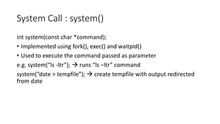 System Call : system()
int system(const char *command);
• Implemented using fork(), exec() and waitpid()
• Used to execute the command passed as parameter
e.g. system(“ls -ltr”); → runs “ls –ltr” command
system(“date > tempfile”); → create tempfile with output redirected
from date
 
