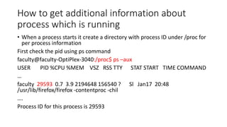 How to get additional information about
process which is running
• When a process starts it create a directory with process ID under /proc for
per process information
First check the pid using ps command
faculty@faculty-OptiPlex-3040:/proc$ ps –aux
USER PID %CPU %MEM VSZ RSS TTY STAT START TIME COMMAND
…
faculty 29593 0.7 3.9 2194648 156540 ? Sl Jan17 20:48
/usr/lib/firefox/firefox -contentproc -chil
….
Process ID for this process is 29593
 