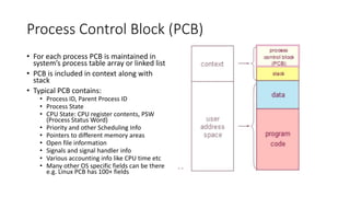 Process Control Block (PCB)
• For each process PCB is maintained in
system’s process table array or linked list
• PCB is included in context along with
stack
• Typical PCB contains:
• Process ID, Parent Process ID
• Process State
• CPU State: CPU register contents, PSW
(Process Status Word)
• Priority and other Scheduling Info
• Pointers to different memory areas
• Open file information
• Signals and signal handler info
• Various accounting info like CPU time etc
• Many other OS specific fields can be there
e.g. Linux PCB has 100+ fields
 