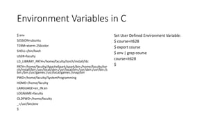 Environment Variables in C
$ env
SESSION=ubuntu
TERM=xterm-256color
SHELL=/bin/bash
USER=faculty
LD_LIBRARY_PATH=/home/faculty/torch/install/lib:
PATH=/home/faculty/ApacheSpark/spark/bin:/home/faculty/tor
ch/install/bin:/usr/local/sbin:/usr/local/bin:/usr/sbin:/usr/bin:/s
bin:/bin:/usr/games:/usr/local/games:/snap/bin
PWD=/home/faculty/SystemProgramming
HOME=/home/faculty
LANGUAGE=en_IN:en
LOGNAME=faculty
OLDPWD=/home/faculty
_=/usr/bin/env
$
Set User Defined Environment Variable:
$ course=it628
$ export course
$ env | grep course
course=it628
$
 